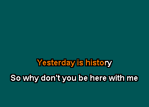 Yesterday is history

So why don't you be here with me