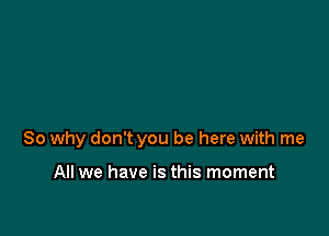 So why don't you be here with me

All we have is this moment