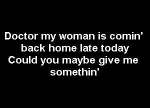 Doctor my woman is comin'
back home late today

Could you maybe give me
somethin'