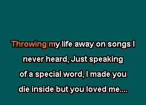 Throwing my life away on songs I
never heard, Just speaking
of a special word, I made you

die inside but you loved me....