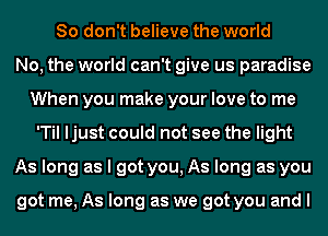 So don't believe the world
No, the world can't give us paradise
When you make your love to me
'Til ljust could not see the light
As long as I got you, As long as you

got me, As long as we got you and I