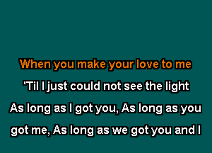 When you make your love to me
'Til ljust could not see the light
As long as I got you, As long as you

got me, As long as we got you and I