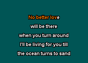 No better love
will be there

when you turn around

I'll be living for you till

the ocean turns to sand