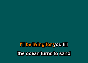 I'll be living for you till

the ocean turns to sand