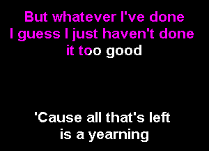 But whatever I've done
I guess I just haven't done
it too good

'Cause all that's left
is a yearning