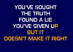 YOU'VE SOUGHT
THE TRUTH
FOUND A LIE
YOU'VE GIVEN UP
BUT IT
DOESN'T MAKE IT RIGHT