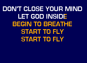 DON'T CLOSE YOUR MIND
LET GOD INSIDE
BEGIN T0 BREATHE
START T0 FLY
START T0 FLY