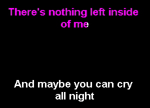 There's nothing left inside
of me

And maybe you can cry
all night