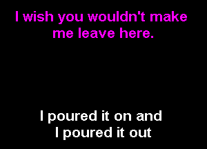 I wish you wouldn't make
me leave here.

I poured it on and
I poured it out