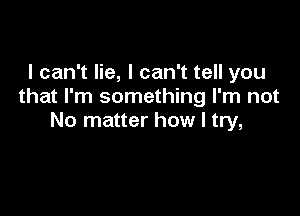 I can't lie, I can't tell you
that I'm something I'm not

No matter how I try,