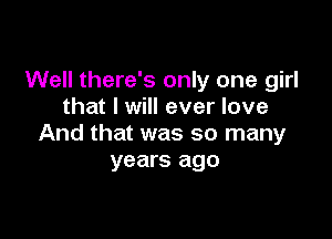 Well there's only one girl
that I will ever love

And that was so many
years ago