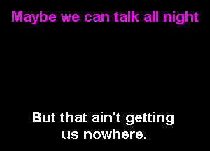 Maybe we can talk all night

But that ain't getting
us nowhere.