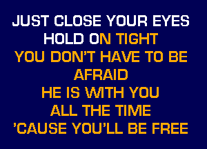 JUST CLOSE YOUR EYES
HOLD 0N TIGHT
YOU DON'T HAVE TO BE
AFRAID
HE IS WITH YOU
ALL THE TIME
'CAUSE YOU'LL BE FREE