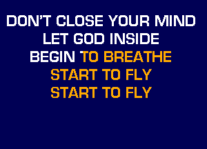 DON'T CLOSE YOUR MIND
LET GOD INSIDE
BEGIN T0 BREATHE
START T0 FLY
START T0 FLY