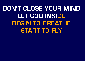 DON'T CLOSE YOUR MIND
LET GOD INSIDE
BEGIN T0 BREATHE
START T0 FLY