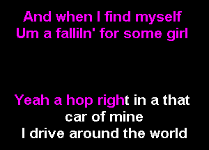 And when I find myself
Um a falliln' for some girl

Yeah a hop right in a that
car of mine
I drive around the world