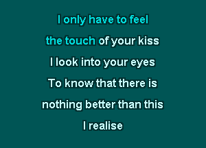 I only have to feel

the touch ofyour kiss

I look into your eyes

To know that there is
nothing better than this

lreaHse