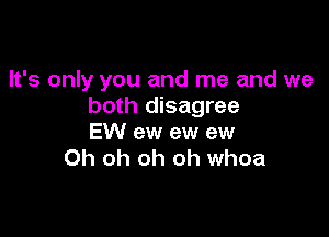 It's only you and me and we
both disagree

EW ew ew ew
Oh oh oh oh whoa