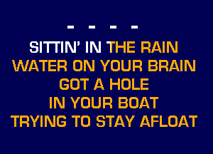 SITI'IN' IN THE RAIN
WATER ON YOUR BRAIN
GOT A HOLE
IN YOUR BOAT
TRYING TO STAY AFLOAT