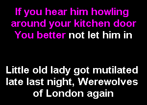 If you hear him howling
around your kitchen door
You better not let him in

Little old lady got mutilated
late last night, Werewolves
of London again