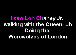 I saw Lon Chaney Jr.
walking with the Queen, uh

Doing the
Werewolves of London