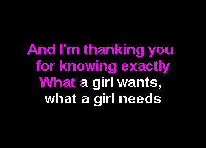 And I'm thanking you
for knowing exactly

What a girl wants,
what a girl needs