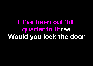 If I've been out 'till
quarter to three

Would you lock the door