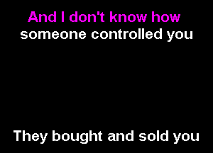 And I don't know how
someone controlled you

They bought and sold you