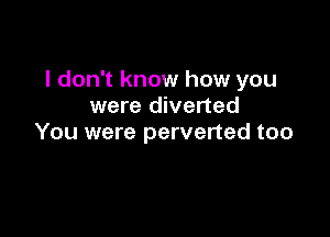 I don't know how you
were diverted

You were perverted too