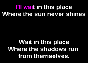 I'll wait in this place
Where the sun never shines

Wait in this place
Where the shadows run
from themselves.