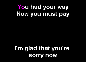 You had your way
Now you must pay

I'm glad that you're
sorry now