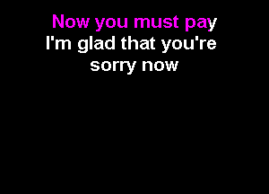 Now you must pay
I'm glad that you're

sorry now