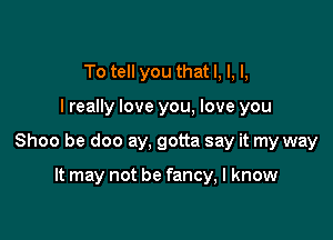 To tell you that I, l, l,

I really love you, love you

Shoo be doo ay, gotta say it my way

It may not be fancy, I know