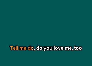 Tell me do, do you love me, too
