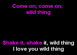 Come on, come on,
wild thing

Shake it, shake it, wild thing
I love you wild thing