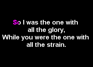 So I was the one with
all the glory,

While you were the one with
all the strain.