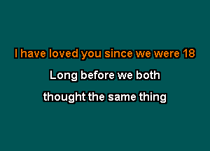 l have loved you since we were 18

Long before we both

thought the same thing