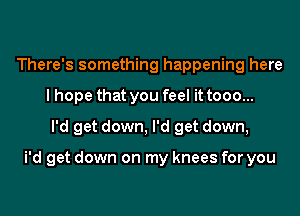 There's something happening here
I hope that you feel it tooo...
I'd get down, I'd get down,

i'd get down on my knees for you