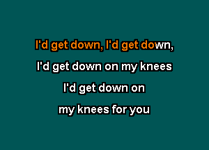 I'd get down, I'd get down,

I'd get down on my knees
I'd get down on

my knees for you