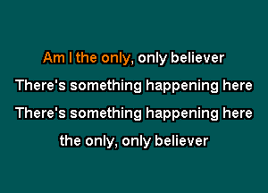 Am I the only, only believer
There's something happening here
There's something happening here

the only, only believer