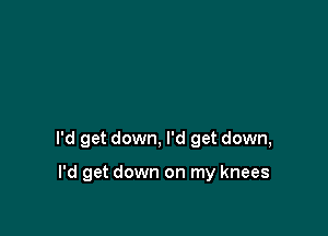I'd get down, I'd get down,

I'd get down on my knees