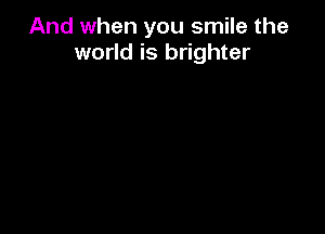 And when you smile the
world is brighter