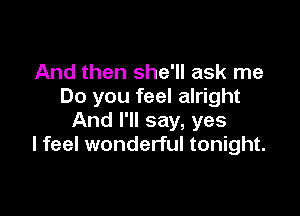 And then she'll ask me
Do you feel alright

And I'll say, yes
I feel wonderful tonight.
