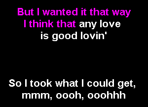 But I wanted it that way
I think that any love
is good Iovin'

So I took what I could get,
mmm, oooh, ooohhh