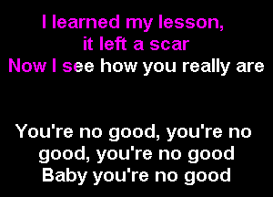 I learned my lesson,
it left a scar
Now I see how you really are

You're no good, you're no
good, you're no good
Baby you're no good