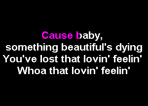 Cause baby,
something beautiful's dying
You've lost that lovin' feelin'

Whoa that lovin' feelin'