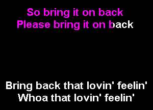 So bring it on back
Please bring it on back

Bring back that lovin' feelin'
Whoa that lovin' feelin'