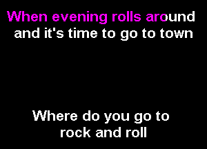 When evening rolls around
and it's time to go to town

Where do you go to
rock and roll