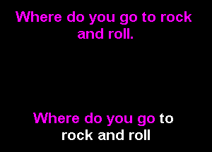 Where do you go to rock
and roll.

Where do you go to
rock and roll