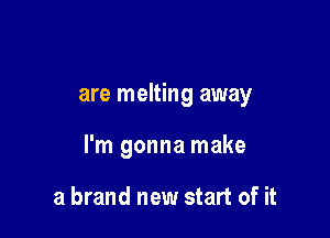 are melting away

I'm gonna make

a brand new start of it